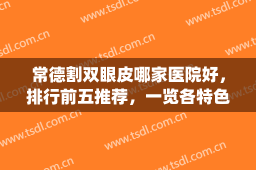常德割双眼皮哪家医院好，排行前五推荐，一览各特色医院！(常德割双眼皮多少钱)