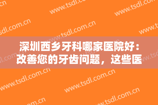 深圳西乡牙科哪家医院好：改善您的牙齿问题，这些医院为您保驾护航！