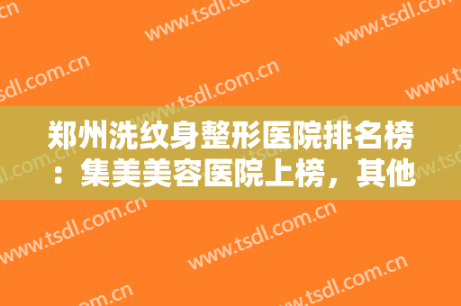 郑州洗纹身整形医院排名榜：集美美容医院上榜，其他医院你也一定要认识！