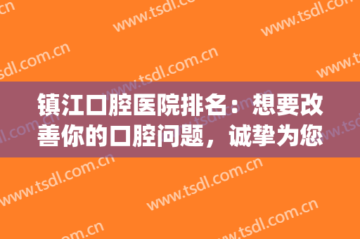 镇江口腔医院排名：想要改善你的口腔问题，诚挚为您推荐这些医院！(镇江口腔医院好吗)