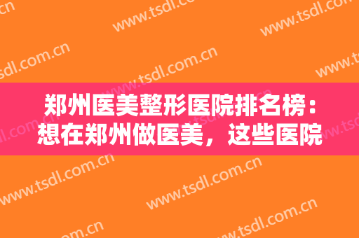 郑州医美整形医院排名榜：想在郑州做医美，这些医院你不知道可不行！