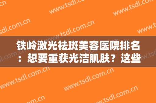 铁岭激光祛斑美容医院排名：想要重获光洁肌肤？这些医院都是好选择！