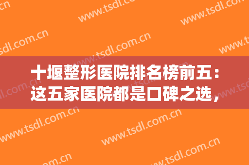 十堰整形医院排名榜前五：这五家医院都是口碑之选，你值得信任！(十堰整形哪家好)