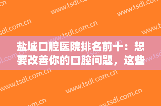 盐城口腔医院排名前十：想要改善你的口腔问题，这些医院能够帮你！(盐城市口腔医院和江苏省口腔医院)