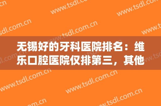 无锡好的牙科医院排名：维乐口腔医院仅排第三，其他医院都是哪些？(无锡最好的牙科医院是哪所)