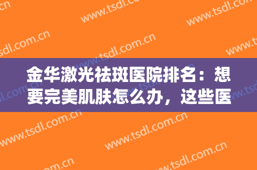 金华激光祛斑医院排名：想要完美肌肤怎么办，这些医院来帮你！(金华激光祛斑医院哪个好)