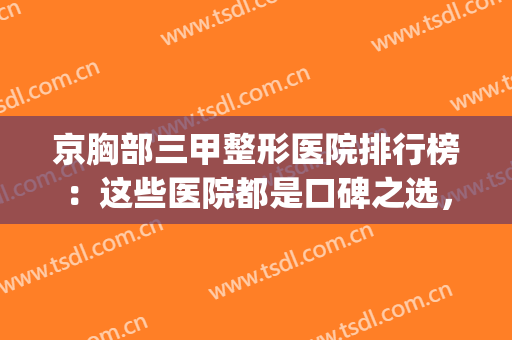 京胸部三甲整形医院排行榜：这些医院都是口碑之选，值得你信赖！(北京美容整形最好的三甲医院)