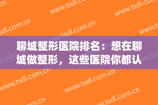 聊城整形医院排名：想在聊城做整形，这些医院你都认识吗？(聊城哪家整形整形医院比较好)