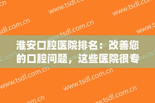 淮安口腔医院排名：改善您的口腔问题，这些医院很专业，不妨来看看！(淮安市看口腔哪个医院好)