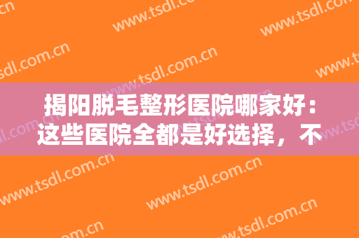 揭阳脱毛整形医院哪家好：这些医院全都是好选择，不妨一起来看看吧！