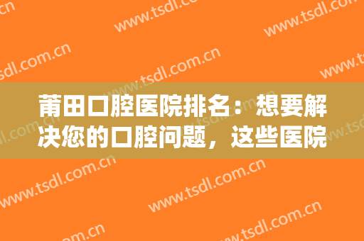 莆田口腔医院排名：想要解决您的口腔问题，这些医院不认识怎么行？(莆田系医院口腔医院)