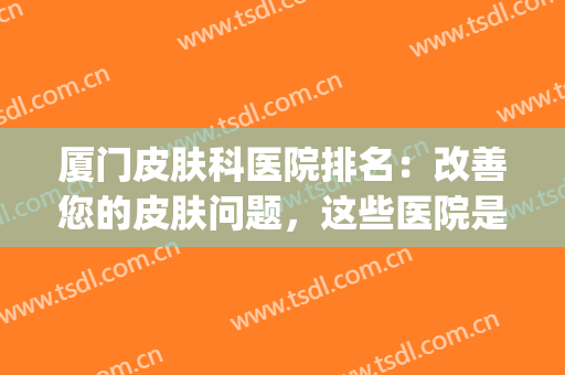 厦门皮肤科医院排名：改善您的皮肤问题，这些医院是专业的！(厦门皮肤医院好)