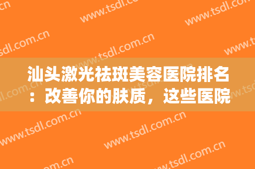 汕头激光祛斑美容医院排名：改善你的肤质，这些医院是专业的！(汕头祛斑非常好的医院)