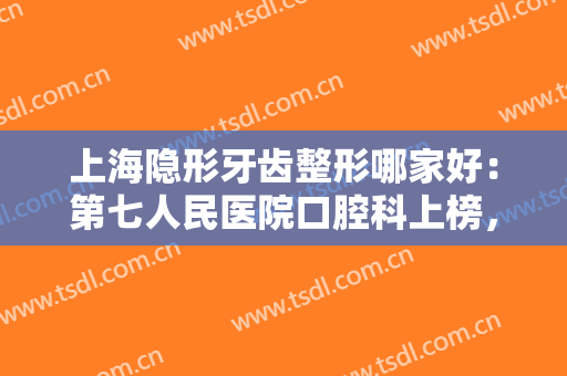 上海隐形牙齿整形哪家好：第七人民医院口腔科上榜，其他医院都是哪些？