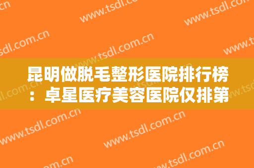 昆明做脱毛整形医院排行榜：卓星医疗美容医院仅排第三，其他医院都是哪些？