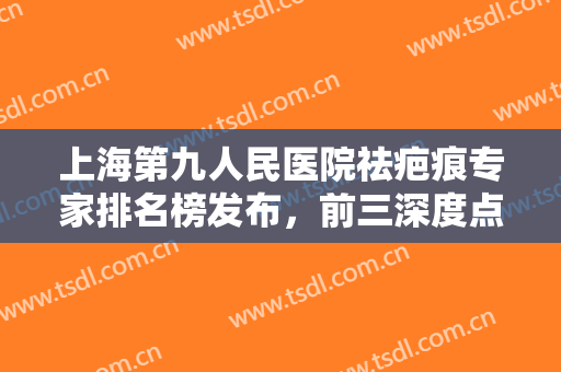 上海第九人民医院祛疤痕专家排名榜发布，前三深度点评！口碑实力不输