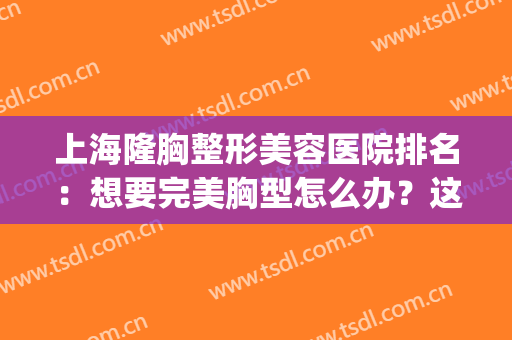 上海隆胸整形美容医院排名：想要完美胸型怎么办？这些医院来帮你！(上海做胸的整形医生哪个好?)