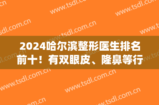 2024哈尔滨整形医生排名前十！有双眼皮、隆鼻等行内专家坐镇！(哈尔滨最出名割双眼皮医生)