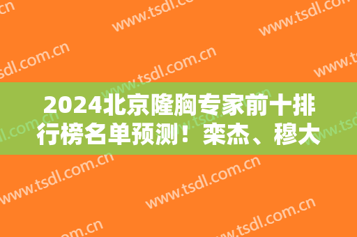2024北京隆胸专家前十排行榜名单预测！栾杰、穆大力、李发成等大咖云集！