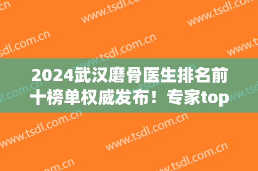 2024武汉磨骨医生排名前十榜单权威发布！专家top10具资质！付国友、吴中兴在内