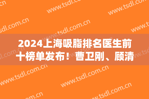 2024上海吸脂排名医生前十榜单发布！曹卫刚、顾清、何斌等专家入围top10