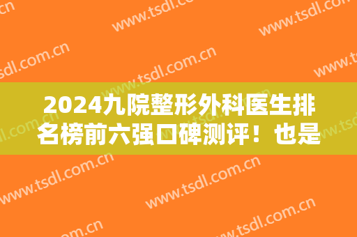 2024九院整形外科医生排名榜前六强口碑测评！也是大众热评榜的专家！价格查收