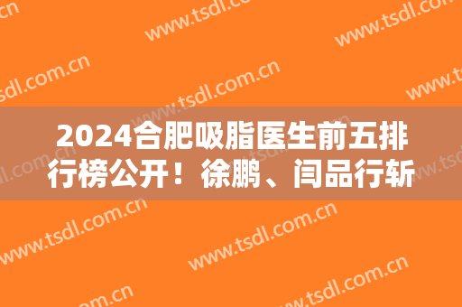 2024合肥吸脂医生前五排行榜公开！徐鹏、闫品行斩获前三！价格也发布
