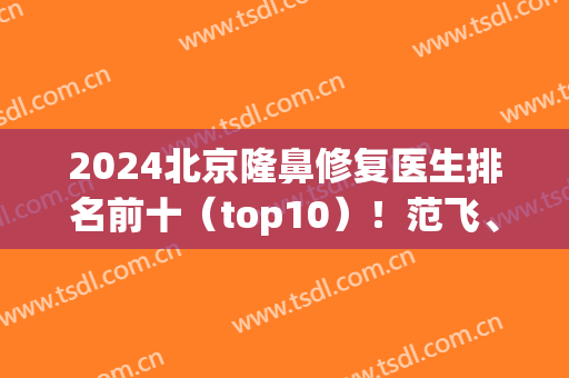 2024北京隆鼻修复医生排名前十（top10）！范飞、李劲良、刘彦军等大咖云集！