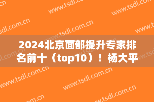 2024北京面部提升专家排名前十（top10）！杨大平、祝东升、李晓东排第几？