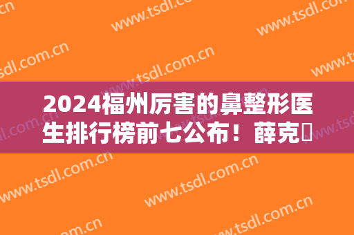 2024福州厉害的鼻整形医生排行榜前七公布！薛克墘、朱刚强等专家口碑靠前