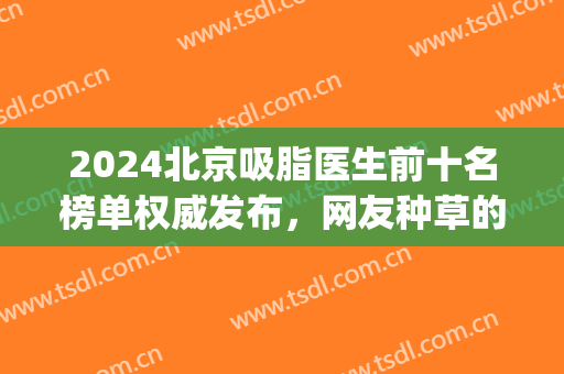 2024北京吸脂医生前十名榜单权威发布，网友种草的前三强都有谁！(北京面部吸脂最好的专家是谁?)