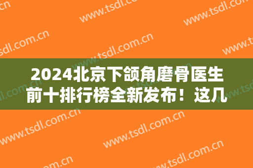2024北京下颌角磨骨医生前十排行榜全新发布！这几位专家千万别错过！