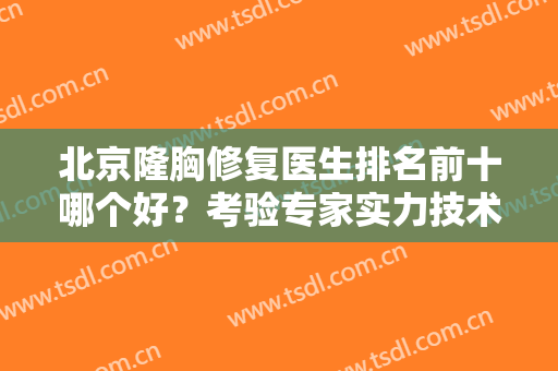 北京隆胸修复医生排名前十哪个好？考验专家实力技术！权威名单给到！