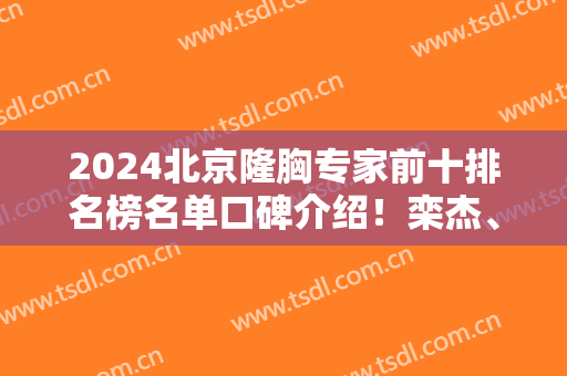 2024北京隆胸专家前十排名榜名单口碑介绍！栾杰、穆大力、刘春军斩获前三