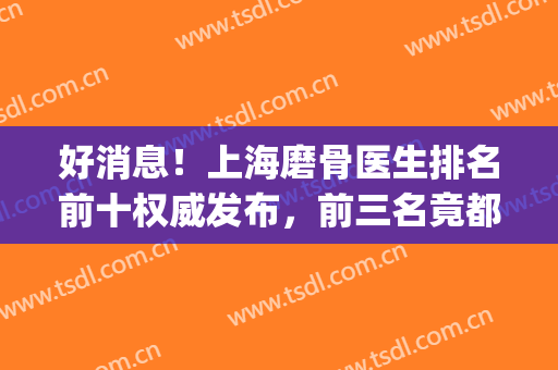 好消息！上海磨骨医生排名前十权威发布，前三名竟都被九院揽入怀中(上海磨骨专家谁最好)