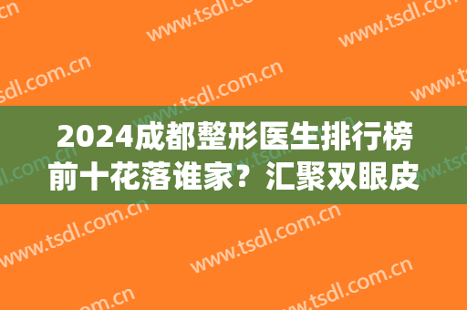 2024成都整形医生排行榜前十花落谁家？汇聚双眼皮、隆鼻、磨骨等专家！(成都整形医生排名前十)