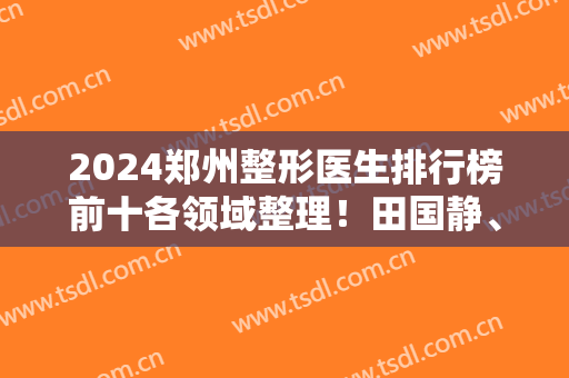 2024郑州整形医生排行榜前十各领域整理！田国静、徐刚强、杨丽等都是大佬级！