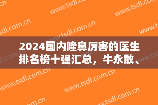 2024国内隆鼻厉害的医生排名榜十强汇总，牛永敢、李劲良口碑擅长点评
