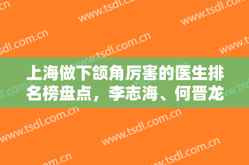 上海做下颌角厉害的医生排名榜盘点，李志海、何晋龙技术刷新各大榜单