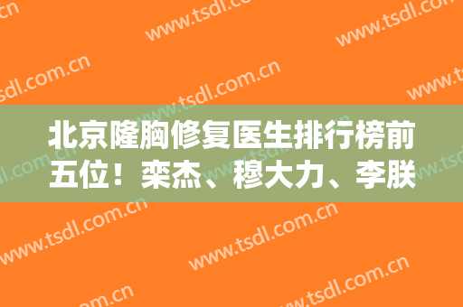 北京隆胸修复医生排行榜前五位！栾杰、穆大力、李朕大家问的都在这(栾杰隆胸的价格)