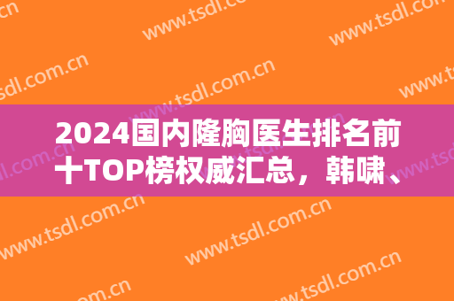 2024国内隆胸医生排名前十TOP榜权威汇总，韩啸、冯斌审美技术各有千秋