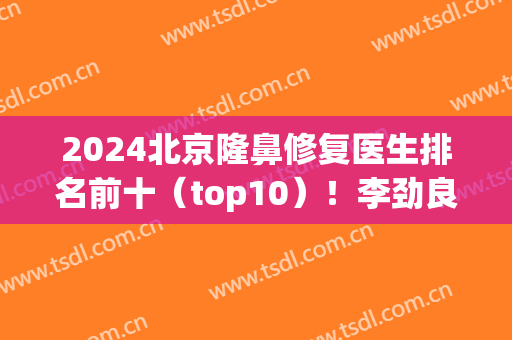 2024北京隆鼻修复医生排名前十（top10）！李劲良、巫文云、李战强等实力超群！