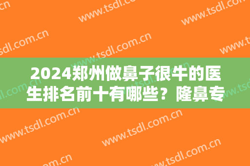 2024郑州做鼻子很牛的医生排名前十有哪些？隆鼻专家孔庆颂、姜南等上榜！