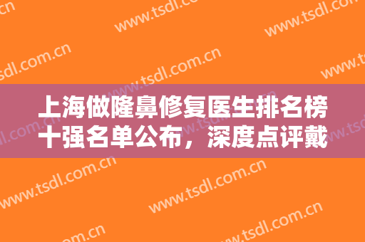 上海做隆鼻修复医生排名榜十强名单公布，深度点评戴传昌、陈付国等九院专家