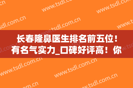 长春隆鼻医生排名前五位！有名气实力_口碑好评高！你瞅瞅哪个厉害？(长春哪家医院整鼻子好)