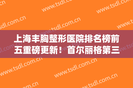 上海丰胸整形医院排名榜前五重磅更新！首尔丽格第三_华美锁定榜一(上海首尔丽格整形医院是三甲吗)