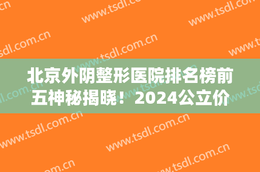 北京外阴整形医院排名榜前五神秘揭晓！2024公立价目表曝光了(北京整形的公立医院)