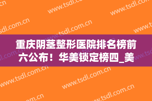 重庆阴茎整形医院排名榜前六公布！华美锁定榜四_美婵稳居榜一(重庆美容整形排名)