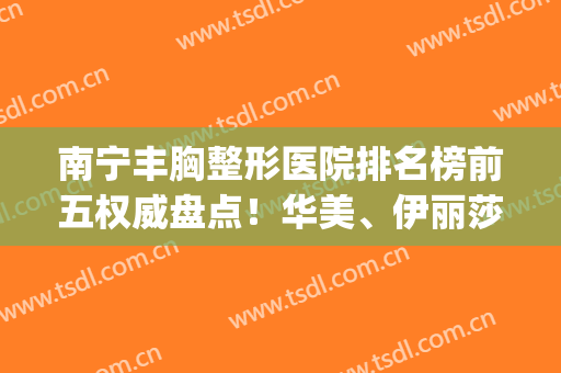 南宁丰胸整形医院排名榜前五权威盘点！华美、伊丽莎白锁定前三(南宁专业丰胸整形术)