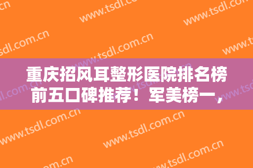 重庆招风耳整形医院排名榜前五口碑推荐！军美榜一，美仑美奂第三预定